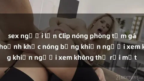 sex người lớn Clip nóng phòng tắm gây sốt: Cận cảnh khoảnh khắc nóng bỏng khiến người xem không thể rời mắt