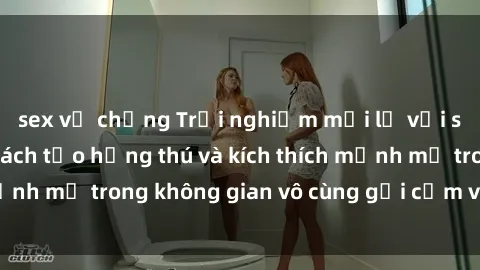 sex vợ chồng Trải nghiệm mới lạ với sex phòng tắm - Cách tạo hứng thú và kích thích mạnh mẽ trong không gian vô cùng gợi cảm và lãng mạn