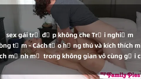 sex gái trẻ đẹp không che Trải nghiệm mới lạ với sex phòng tắm - Cách tạo hứng thú và kích thích mạnh mẽ trong không gian vô cùng gợi cảm và lãng mạn