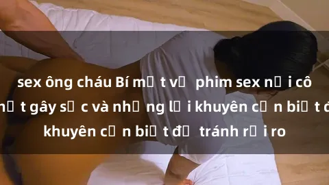 sex ông cháu Bí mật về phim sex nơi công cộng: Sự thật gây sốc và những lời khuyên cần biết để tránh rủi ro