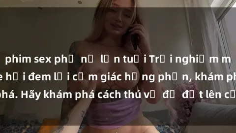phim sex phụ nữ lớn tuổi Trải nghiệm mới lạ: Sex trong xe hơi đem lại cảm giác hưng phấn, khám phá. Hãy khám phá cách thú vị để đốt lên cảm xúc trong cuộc tình!