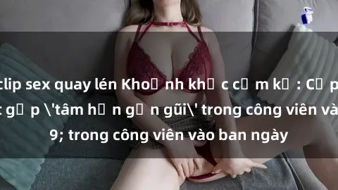 clip sex quay lén Khoảnh khắc cấm kỵ: Cặp đôi bị bắt gặp 'tâm hồn gần gũi' trong công viên vào ban ngày
