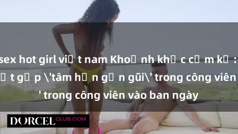 sex hot girl việt nam Khoảnh khắc cấm kỵ: Cặp đôi bị bắt gặp 'tâm hồn gần gũi' trong công viên vào ban ngày
