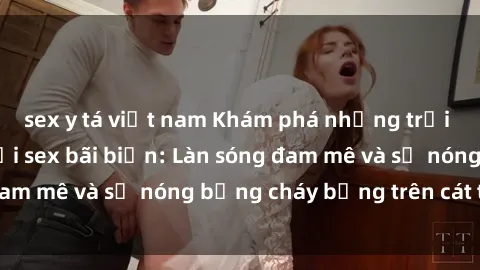 sex y tá việt nam Khám phá những trải nghiệm độc đáo tại sex bãi biển: Làn sóng đam mê và sự nóng bỏng cháy bỏng trên cát trắng