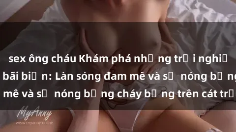 sex ông cháu Khám phá những trải nghiệm độc đáo tại sex bãi biển: Làn sóng đam mê và sự nóng bỏng cháy bỏng trên cát trắng