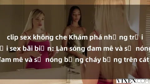 clip sex không che Khám phá những trải nghiệm độc đáo tại sex bãi biển: Làn sóng đam mê và sự nóng bỏng cháy bỏng trên cát trắng