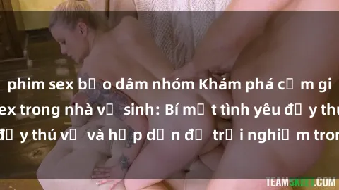 phim sex bạo dâm nhóm Khám phá cảm giác mới mẻ với sex trong nhà vệ sinh: Bí mật tình yêu đầy thú vị và hấp dẫn để trải nghiệm trong đêm hôm nay!