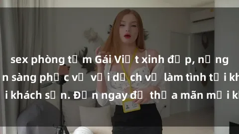 sex phòng tắm Gái Việt xinh đẹp, nồng nàn tình cảm, sẵn sàng phục vụ với dịch vụ làm tình tại khách sạn. Đến ngay để thỏa mãn mọi khao khát của bạn!