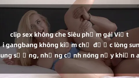 clip sex không che Siêu phẩm gái Việt tham gia trong buổi gangbang không kiềm chế được lòng sung sướng, những cảnh nóng nảy khiến ai cũng phải mãn nhãn