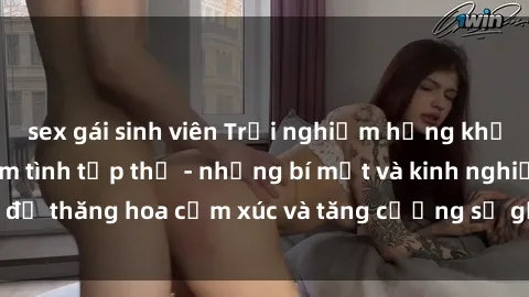 sex gái sinh viên Trải nghiệm hứng khởi cùng với việc làm tình tập thể - những bí mật và kinh nghiệm để thăng hoa cảm xúc và tăng cường sự gắn kết trong mối quan hệ