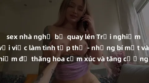 sex nhà nghỉ bị quay lén Trải nghiệm hứng khởi cùng với việc làm tình tập thể - những bí mật và kinh nghiệm để thăng hoa cảm xúc và tăng cường sự gắn kết trong mối quan hệ