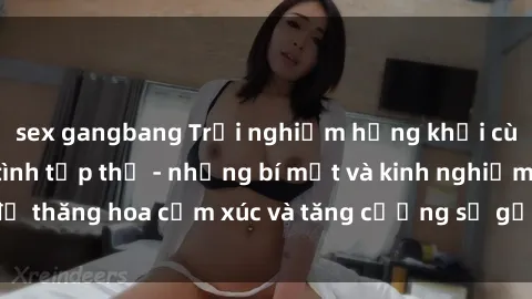 sex gangbang Trải nghiệm hứng khởi cùng với việc làm tình tập thể - những bí mật và kinh nghiệm để thăng hoa cảm xúc và tăng cường sự gắn kết trong mối quan hệ