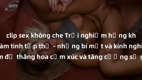clip sex không che Trải nghiệm hứng khởi cùng với việc làm tình tập thể - những bí mật và kinh nghiệm để thăng hoa cảm xúc và tăng cường sự gắn kết trong mối quan hệ