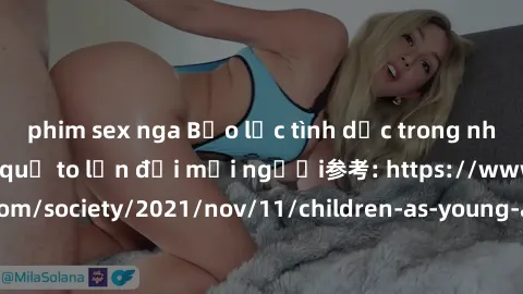 phim sex nga Bạo lực tình dục trong nhóm: nguy cơ và hậu quả to lớn đối mọi người参考: https://www.theguardian.com/society/2021/nov/11/children-as-young-as-four-are-being-sexually-abused-by-groups-in-uk