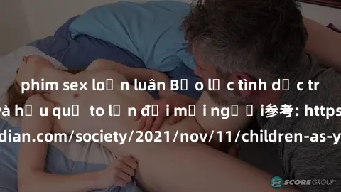 phim sex loạn luân Bạo lực tình dục trong nhóm: nguy cơ và hậu quả to lớn đối mọi người参考: https://www.theguardian.com/society/2021/nov/11/children-as-young-as-four-are-being-sexually-abused-by-groups