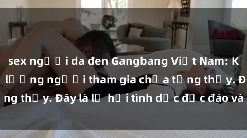 sex người da đen Gangbang Việt Nam: Kỷ lục mới với số lượng người tham gia chưa từng thấy. Đây là lễ hội tình dục độc đáo và gây sốc.