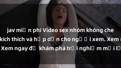 jav miễn phí Video sex nhóm không che mới nhất cực kỳ kích thích và hấp dẫn cho người xem. Xem ngay để khám phá trải nghiệm mới lạ và đầy bất ngờ!