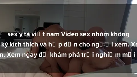 sex y tá việt nam Video sex nhóm không che mới nhất cực kỳ kích thích và hấp dẫn cho người xem. Xem ngay để khám phá trải nghiệm mới lạ và đầy bất ngờ!