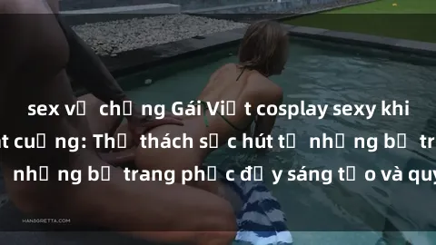 sex vợ chồng Gái Việt cosplay sexy khiến fan hâm mộ phát cuồng: Thử thách sức hút từ những bộ trang phục đầy sáng tạo và quyến rũ!