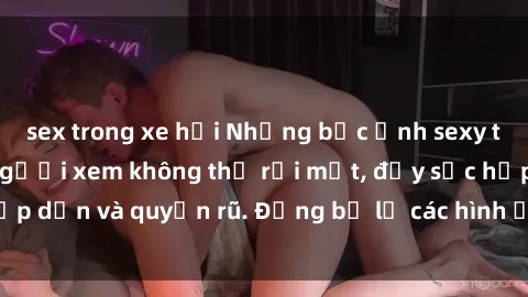 sex trong xe hơi Những bức ảnh sexy tá gợi cảm khiến người xem không thể rời mắt, đầy sức hấp dẫn và quyến rũ. Đừng bỏ lỡ các hình ảnh nóng bỏng này!