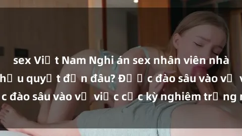 sex Việt Nam Nghi án sex nhân viên nhà hàng: Hậu quả và hậu quyết đến đâu? Được đào sâu vào vụ việc cực kỳ nghiêm trọng này.