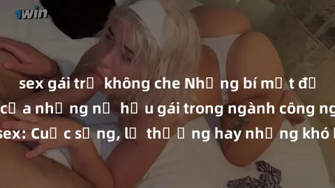 sex gái trẻ không che Những bí mật đằng sau cuộc sống của những nữ hầu gái trong ngành công nghiệp sex: Cuộc sống, lẽ thường hay những khó khăn mà họ phải đối mặt.