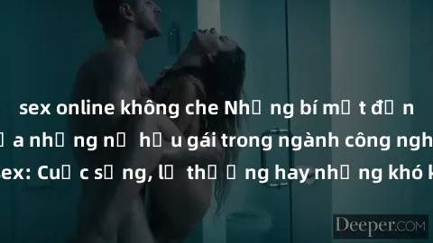 sex online không che Những bí mật đằng sau cuộc sống của những nữ hầu gái trong ngành công nghiệp sex: Cuộc sống, lẽ thường hay những khó khăn mà họ phải đối mặt.