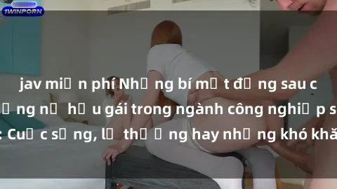 jav miễn phí Những bí mật đằng sau cuộc sống của những nữ hầu gái trong ngành công nghiệp sex: Cuộc sống, lẽ thường hay những khó khăn mà họ phải đối mặt.
