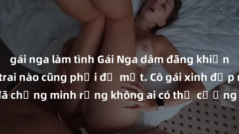 gái nga làm tình Gái Nga dâm đãng khiến tim bất cứ chàng trai nào cũng phải đỏ mặt. Cô gái xinh đẹp này đã chứng minh rằng không ai có thể cưỡng lại khi cô làm tình đắm say.