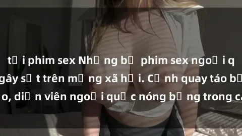 tải phim sex Những bộ phim sex ngoại quốc nổi tiếng và gây sốt trên mạng xã hội. Cảnh quay táo bạo, diễn viên ngoại quốc nóng bỏng trong các tác phẩm đỉnh cao.