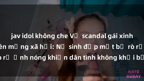 jav idol không che Vụ scandal gái xinh lộ hàng gây sốt trên mạng xã hội: Nữ sinh đẹp mắt bị rò rỉ ảnh nóng khiến dân tình không khỏi bất ngờ và phẫn nộ!