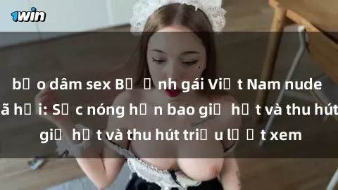 bạo dâm sex Bộ ảnh gái Việt Nam nude gây sốt mạng xã hội: Sắc nóng hơn bao giờ hết và thu hút triệu lượt xem