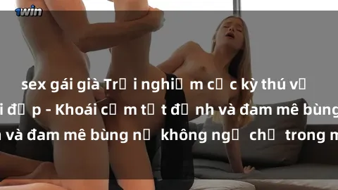 sex gái già Trải nghiệm cực kỳ thú vị khi làm tình với gái đẹp - Khoái cảm tột đỉnh và đam mê bùng nổ không ngờ chỉ trong một đêm!