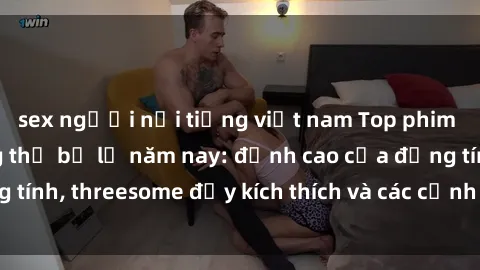 sex người nổi tiếng việt nam Top phim sex hot nhất không thể bỏ lỡ năm nay: đỉnh cao của đồng tính, threesome đầy kích thích và các cảnh nóng đang gây sốt!