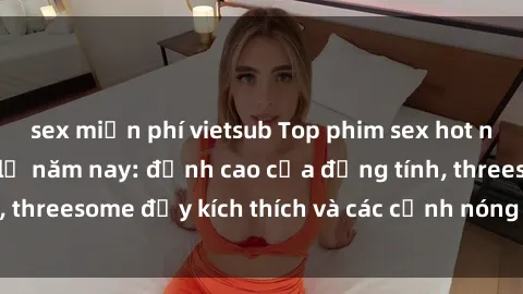 sex miễn phí vietsub Top phim sex hot nhất không thể bỏ lỡ năm nay: đỉnh cao của đồng tính, threesome đầy kích thích và các cảnh nóng đang gây sốt!