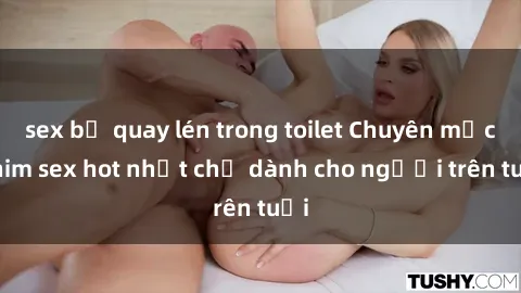 sex bị quay lén trong toilet Chuyên mục phim sex hot nhất chỉ dành cho người trên tuổi