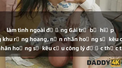 làm tình ngoài đường Gái trẻ bị hiếp dâm bạo lực trong khu rừng hoang, nạn nhân hoảng sợ kêu cầu công lý được thực thi