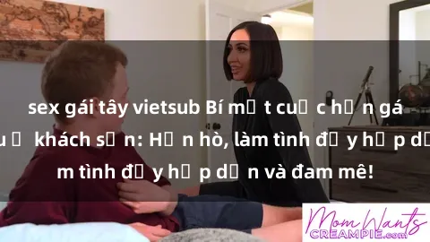 sex gái tây vietsub Bí mật cuộc hẹn gái Việt lần đầu ở khách sạn: Hẹn hò, làm tình đầy hấp dẫn và đam mê!