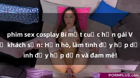 phim sex cosplay Bí mật cuộc hẹn gái Việt lần đầu ở khách sạn: Hẹn hò, làm tình đầy hấp dẫn và đam mê!