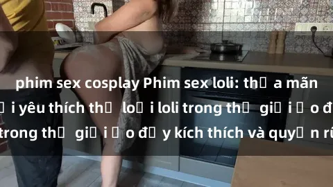 phim sex cosplay Phim sex loli: thỏa mãn đam mê của người yêu thích thể loại loli trong thế giới ảo đầy kích thích và quyến rũ.