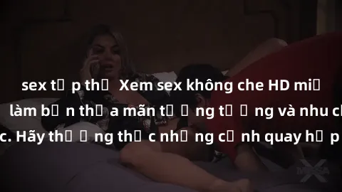 sex tập thể Xem sex không che HD miễn phí đảm bảo sẽ làm bạn thỏa mãn tưởng tượng và nhu cầu tình dục. Hãy thưởng thức những cảnh quay hấp dẫn và mãnh liệt ngay bây giờ!