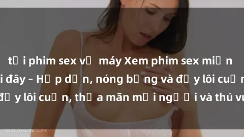 tải phim sex về máy Xem phim sex miễn phí online ngay tại đây – Hấp dẫn, nóng bỏng và đầy lôi cuốn, thỏa mãn mọi người và thú vui của bạn!