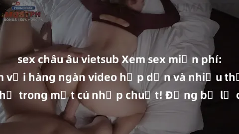 sex châu âu vietsub Xem sex miễn phí: Cùng trải nghiệm với hàng ngàn video hấp dẫn và nhiều thể loại đa dạng chỉ trong một cú nhấp chuột! Đừng bỏ lỡ cơ hội thưởng thức tuyệt vời này ngay hôm nay!