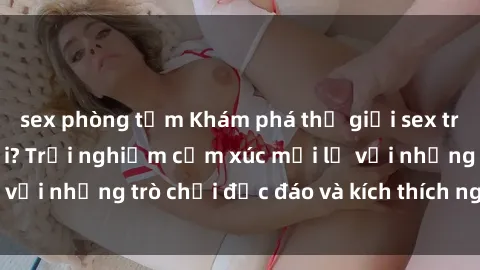 sex phòng tắm Khám phá thế giới sex trực tuyến: Hơn tuổi? Trải nghiệm cảm xúc mới lạ với những trò chơi độc đáo và kích thích người lớn