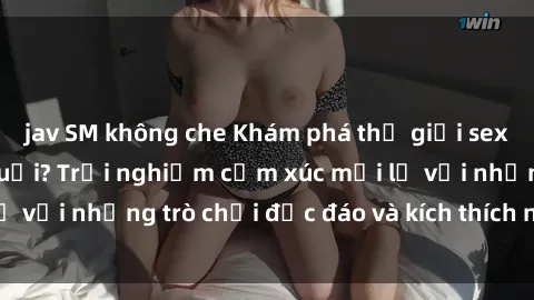 jav SM không che Khám phá thế giới sex trực tuyến: Hơn tuổi? Trải nghiệm cảm xúc mới lạ với những trò chơi độc đáo và kích thích người lớn