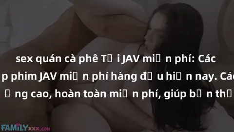 sex quán cà phê Tải JAV miễn phí: Các trang web cung cấp phim JAV miễn phí hàng đầu hiện nay. Các tác phẩm chất lượng cao, hoàn toàn miễn phí, giúp bạn thỏa mãn niềm đam mê mà không tốn kém.