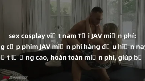 sex cosplay việt nam Tải JAV miễn phí: Các trang web cung cấp phim JAV miễn phí hàng đầu hiện nay. Các tác phẩm chất lượng cao, hoàn toàn miễn phí, giúp bạn thỏa mãn niềm đam mê mà không tốn kém.
