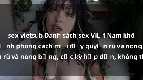 sex vietsub Danh sách sex Việt Nam không che - Ảnh toàn cảnh phong cách mới đầy quyến rũ và nóng bỏng, cực kỳ hấp dẫn, không thể bỏ qua!