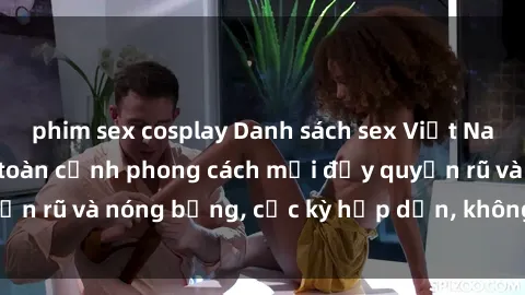 phim sex cosplay Danh sách sex Việt Nam không che - Ảnh toàn cảnh phong cách mới đầy quyến rũ và nóng bỏng, cực kỳ hấp dẫn, không thể bỏ qua!