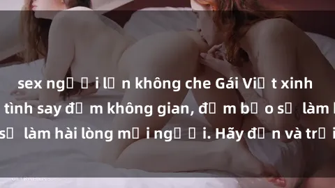 sex người lớn không che Gái Việt xinh đẹp, nồng nàn làm tình say đắm không gian, đảm bảo sẽ làm hài lòng mọi người. Hãy đến và trải nghiệm ngay!